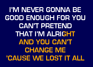 I'M NEVER GONNA BE
GOOD ENOUGH FOR YOU
CAN'T PRETEND
THAT I'M ALRIGHT
AND YOU CAN'T
CHANGE ME
'CAUSE WE LOST IT ALL