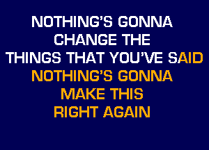 NOTHING'S GONNA
CHANGE THE
THINGS THAT YOU'VE SAID
NOTHING'S GONNA
MAKE THIS
RIGHT AGAIN