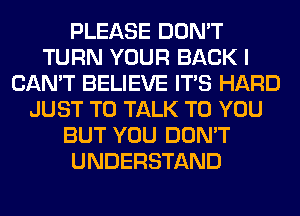 PLEASE DON'T
TURN YOUR BACK I
CAN'T BELIEVE ITS HARD
JUST TO TALK TO YOU
BUT YOU DON'T
UNDERSTAND
