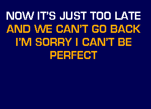 NOW ITS JUST TOO LATE
AND WE CAN'T GO BACK
I'M SORRY I CAN'T BE
PERFECT