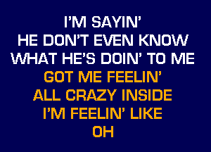I'M SAYIN'

HE DON'T EVEN KNOW
WHAT HE'S DOIN' TO ME
GOT ME FEELIM
ALL CRAZY INSIDE
I'M FEELIM LIKE
0H