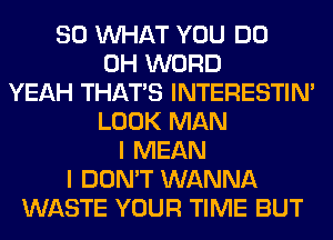 SO WHAT YOU DO
0H WORD
YEAH THAT'S INTERESTIN'
LOOK MAN
I MEAN
I DON'T WANNA
WASTE YOUR TIME BUT