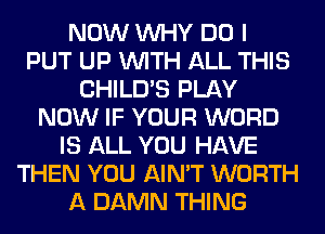 NOW WHY DO I
PUT UP WITH ALL THIS
CHILD'S PLAY
NOW IF YOUR WORD
IS ALL YOU HAVE
THEN YOU AIN'T WORTH
A DAMN THING