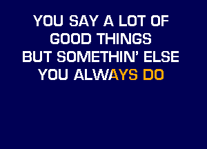 YOU SAY A LOT OF
GOOD THINGS
BUT SOMETHIN' ELSE
YOU ALWAYS DO