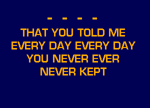 THAT YOU TOLD ME
EVERY DAY EVERY DAY
YOU NEVER EVER
NEVER KEPT