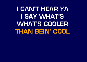 I CAN'T HEAR YA
I SAY WHAT'S
WHAT'S COOLER

THAN BEIN' COOL