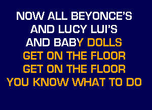 NOW ALL BEYONCE'S
AND LUCY LUI'S
AND BABY DOLLS
GET ON THE FLOOR
GET ON THE FLOOR
YOU KNOW WHAT TO DO