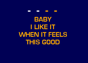 BABY
I LIKE IT

WHEN IT FEELS
THIS GOOD