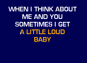 WHEN I THINK ABOUT
ME AND YOU
SOMETIMES I GET
A LITTLE LOUD
BABY