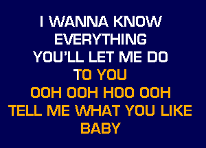 I WANNA KNOW
EVERYTHING
YOU'LL LET ME DO
TO YOU
00H 00H H00 00H
TELL ME WHAT YOU LIKE
BABY