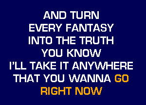 AND TURN
EVERY FANTASY
INTO THE TRUTH

YOU KNOW

I'LL TAKE IT ANYMIHERE
THAT YOU WANNA GO
RIGHT NOW