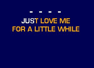JUST LOVE ME
FOR A LITTLE VUHILE