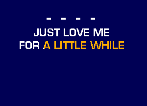 JUST LOVE ME
FOR A LITTLE VUHILE