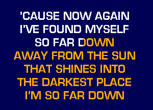 'CAUSE NOW AGAIN
I'VE FOUND MYSELF
SO FAR DOWN
AWAY FROM THE SUN
THAT SHINES INTO
THE DARKEST PLACE
I'M SO FAR DOWN