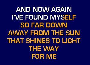 AND NOW AGAIN
I'VE FOUND MYSELF
SO FAR DOWN
AWAY FROM THE SUN
THAT SHINES T0 LIGHT
THE WAY
FOR ME