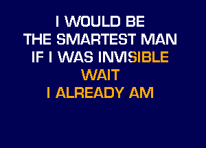 I WOULD BE
THE SMARTEST MAN
IF I WAS INVISIBLE
WAIT
I ALREADY AM