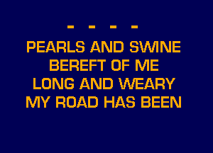 PEARLS AND SWINE
BEREFT OF ME
LONG AND WEARY
MY ROAD HAS BEEN