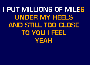 I PUT MILLIONS OF MILES
UNDER MY HEELS
AND STILL T00 CLOSE
TO YOU I FEEL
YEAH