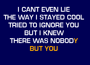 I CANT EVEN LIE
THE WAY I STAYED COOL
TRIED TO IGNORE YOU
BUT I KNEW
THERE WAS NOBODY
BUT YOU
