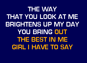 THE WAY
THAT YOU LOOK AT ME
BRIGHTENS UP MY DAY
YOU BRING OUT
THE BEST IN ME
GIRL I HAVE TO SAY