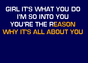 GIRL ITS WHAT YOU DO
I'M SO INTO YOU
YOU'RE THE REASON
WHY ITS ALL ABOUT YOU