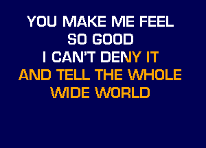 YOU MAKE ME FEEL
SO GOOD
I CAN'T DENY IT
AND TELL THE WHOLE
WIDE WORLD