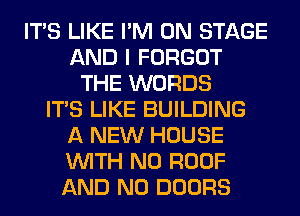 ITS LIKE I'M ON STAGE
AND I FORGOT
THE WORDS
ITS LIKE BUILDING
A NEW HOUSE
WITH NO ROOF
AND NO DOORS