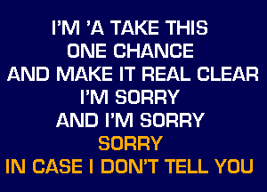 I'M 'A TAKE THIS
ONE CHANGE
AND MAKE IT REAL CLEAR
I'M SORRY
AND I'M SORRY
SORRY
IN CASE I DON'T TELL YOU