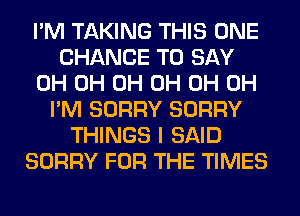 I'M TAKING THIS ONE
CHANCE TO SAY
0H 0H 0H 0H 0H 0H
I'M SORRY SORRY
THINGS I SAID
SORRY FOR THE TIMES