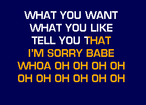 WHAT YOU WANT
WHAT YOU LIKE
TELL YOU THAT
I'M SORRY BABE

WHOA 0H 0H 0H 0H
0H 0H 0H 0H 0H 0H