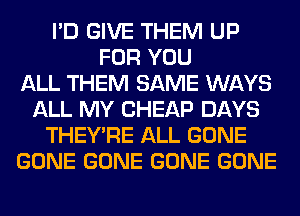 I'D GIVE THEM UP
FOR YOU
ALL THEM SAME WAYS
ALL MY CHEAP DAYS
THEY'RE ALL GONE
GONE GONE GONE GONE