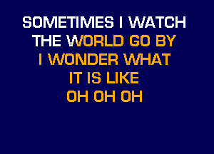 SOMETIMES I WATCH
THE WORLD GO BY
I WONDER WHAT
IT IS LIKE
0H 0H 0H