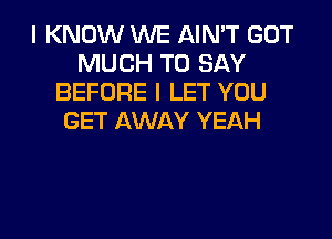 I KNOW WE AIN'T GOT
MUCH TO SAY
BEFORE l LET YOU

GET AWAY YEAH