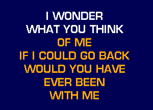 I WONDER
WHAT YOU THINK
OF ME
IF I COULD GO BACK
WOULD YOU HAVE
EVER BEEN
WTH ME
