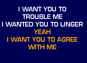 I WANT YOU TO
TROUBLE ME
I WANTED YOU TO LINGER
YEAH
I WANT YOU TO AGREE
INITH ME