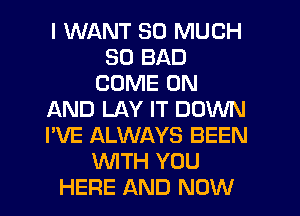 I WANT SO MUCH
SD BAD
COME ON
AND LAY IT DOWN
I'VE ALWAYS BEEN
WTH YOU
HERE AND NOW