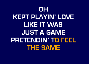 0H
KEPT PLAYIN' LOVE
LIKE IT WAS
JUST A GAME
PRETENDIN' T0 FEEL
THE SAME