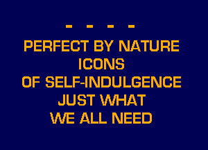 PERFECT BY NATURE
ICONS
0F SELF-INDULGENCE
JUST WHAT
WE ALL NEED