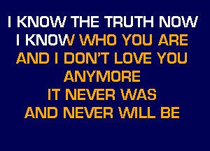 I KNOW THE TRUTH NOW
I KNOW INHO YOU ARE
AND I DON'T LOVE YOU

ANYMORE
IT NEVER WAS
AND NEVER INILL BE