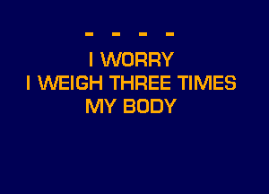 I WORRY
I VVEIGH THREE TIMES

MY BODY