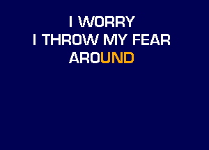 I WORRY
I THROW MY FEAR
AROUND