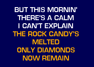 BUT THIS MORNIN'
THERE'S A CALM
I CANT EXPLAIN
THE ROCK CANDY'S
MELTED
ONLY DIAMONDS
NOW REMAIN