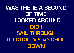 WAS THERE A SECOND
OF TIME
I LOOKED AROUND
DID I
SAIL THROUGH
0R DROP MY ANCHOR
DOWN