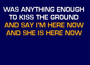 WAS ANYTHING ENOUGH
TO KISS THE GROUND
AND SAY I'M HERE NOW
AND SHE IS HERE NOW