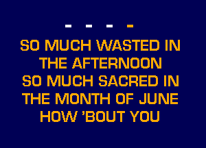 SO MUCH WASTED IN
THE AFTERNOON
SO MUCH SACRED IN
THE MONTH OF JUNE
HOW 'BOUT YOU