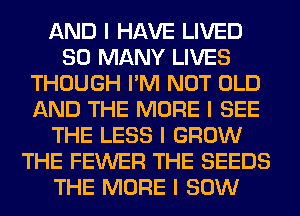 AND I HAVE LIVED
SO MANY LIVES
THOUGH I'M NOT OLD
AND THE MORE I SEE
THE LESS I GROW
THE FEWER THE SEEDS
THE MORE I 80W
