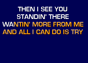 THEN I SEE YOU
STANDIN' THERE
WANTIM MORE FROM ME
AND ALL I CAN DO IS TRY