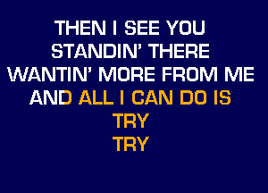 THEN I SEE YOU
STANDIN' THERE
WANTIM MORE FROM ME
AND ALL I CAN DO IS
TRY
TRY