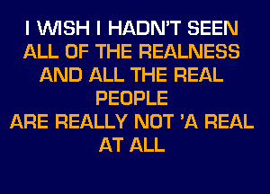 I WISH I HADN'T SEEN
ALL OF THE REALNESS
AND ALL THE REAL
PEOPLE
ARE REALLY NOT 'A REAL
AT ALL