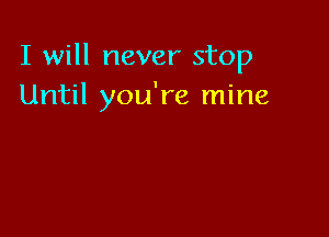 I will never stop
Until you're mine